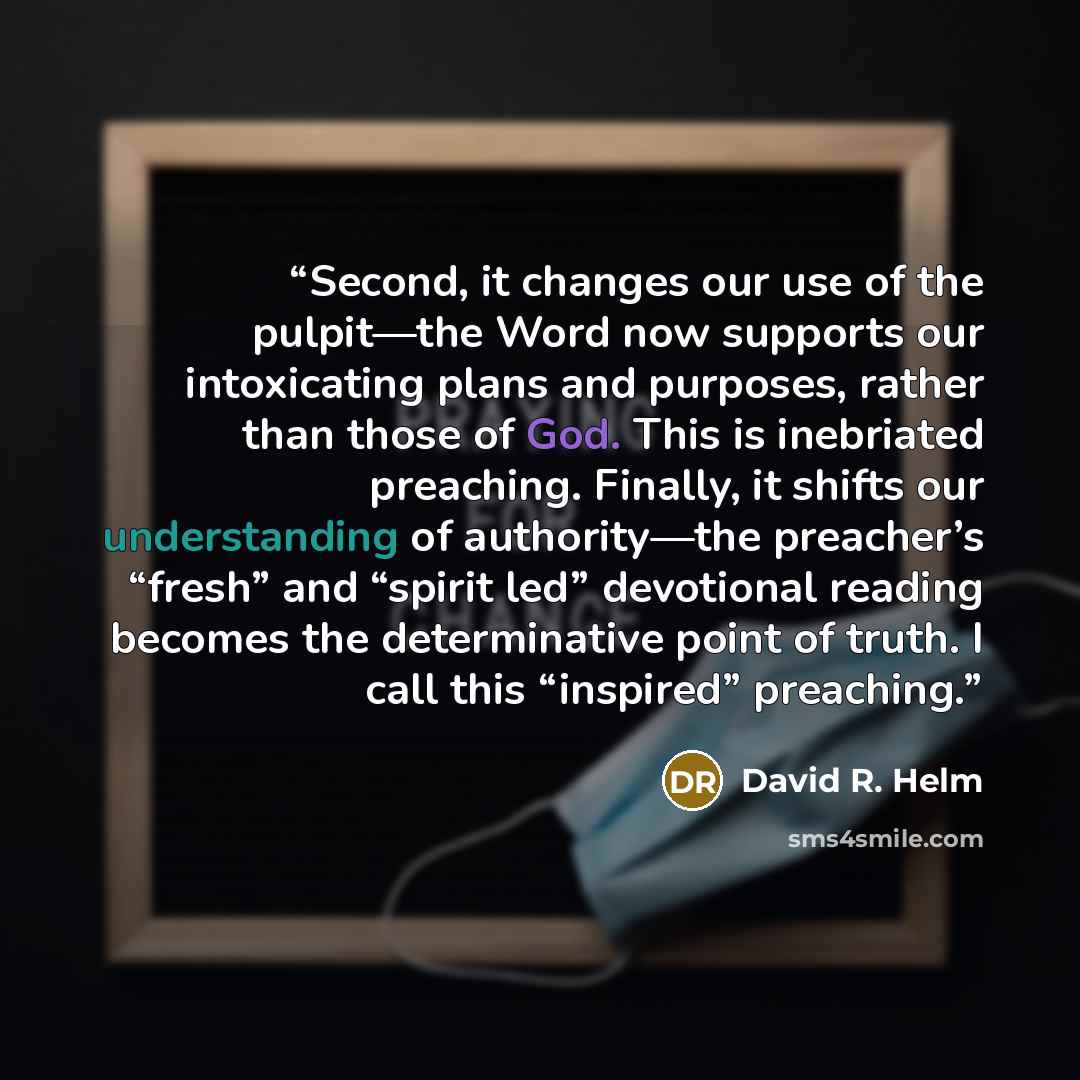 “Second, it changes our use of the pulpit—the Word now supports our intoxicating plans and purposes, rather than those of God. This is inebriated preaching. Finally, it shifts our understanding of authority—the preacher’s “fresh” and “spirit led” devotional reading becomes the determinative point…” quote by David R. Helm