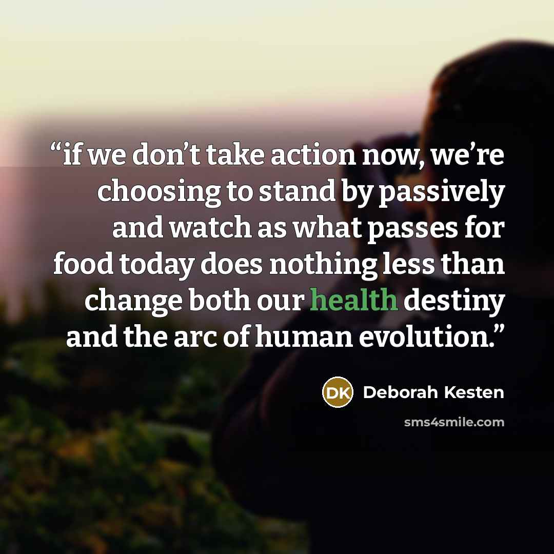 “if we don’t take action now, we’re choosing to stand by passively and watch as what passes for food today does nothing less than change both our health destiny and the arc of human evolution.” quote by Deborah Kesten