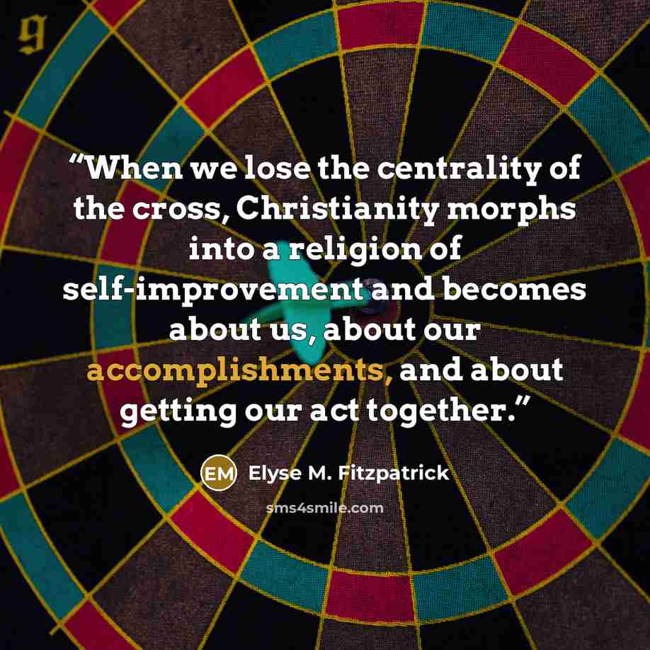 “When we lose the centrality of the cross, Christianity morphs into a religion of self-improvement and becomes about us, about our accomplishments, and about getting our act together.” quote by Elyse M. Fitzpatrick