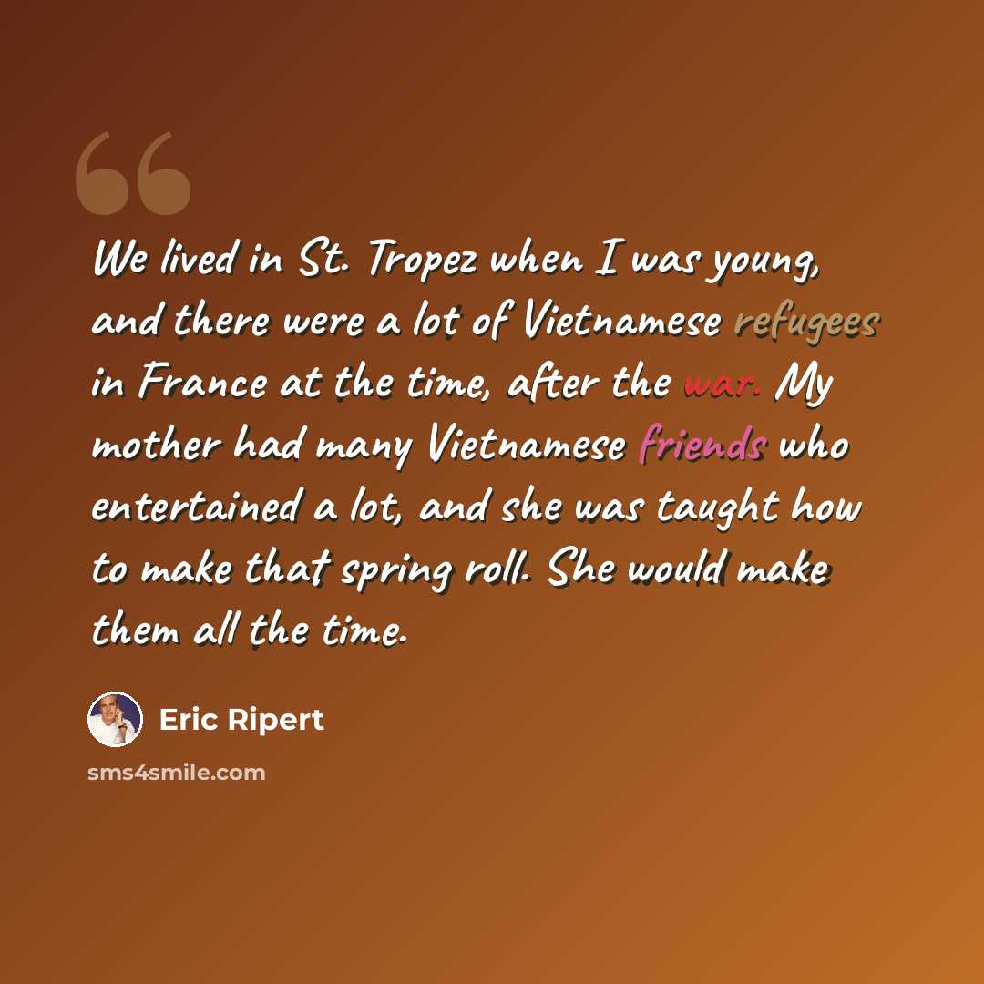 “We lived in St. Tropez when I was young, and there were a lot of Vietnamese refugees in France at the time, after the war. My mother had many Vietnamese friends who entertained a lot, and she was taught how to make that spring roll. She would make them all the time.” quote by Eric Ripert
