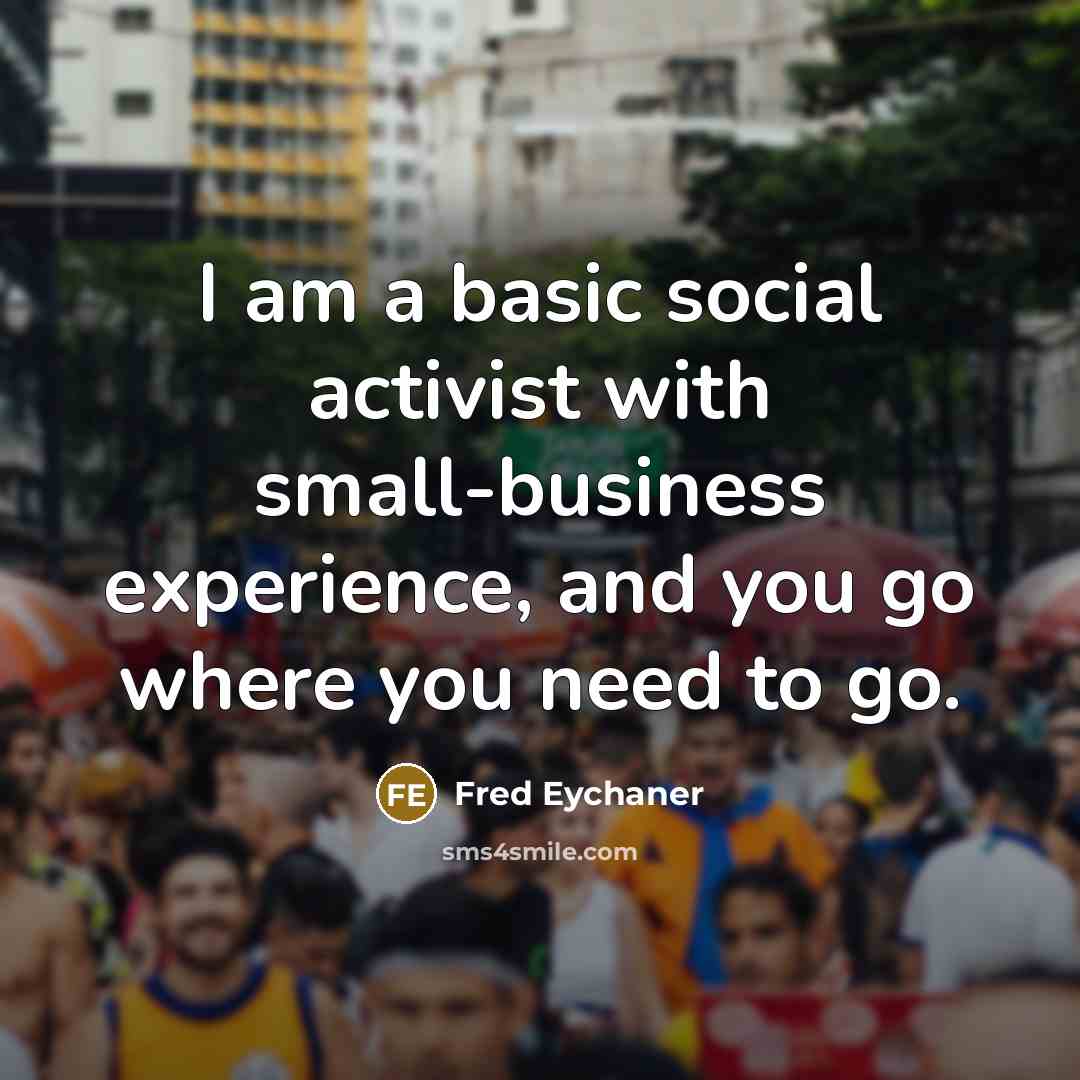 “I am a basic social activist with small-business experience, and you go where you need to go.” quote by Fred Eychaner
