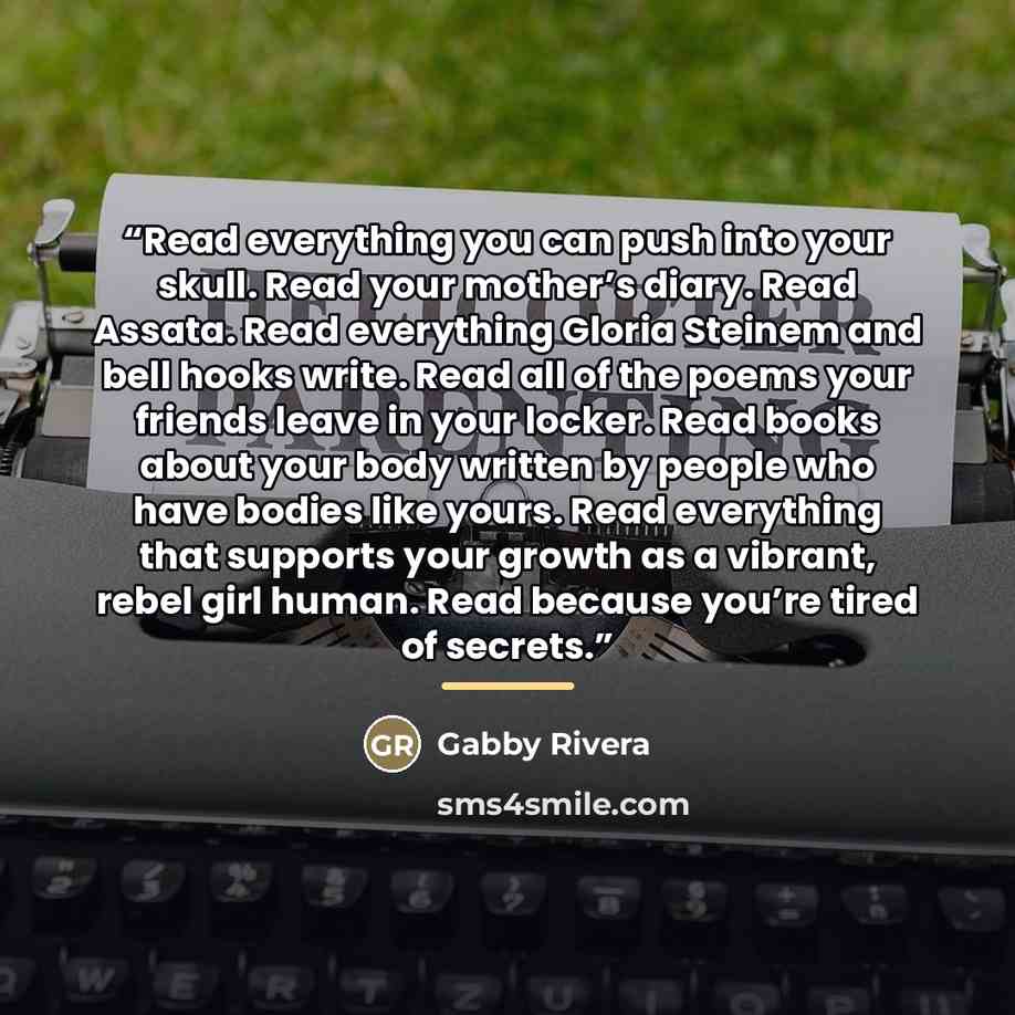“Read everything you can push into your skull. Read your mother’s diary. Read Assata. Read everything Gloria Steinem and bell hooks write. Read all of the poems your friends leave in your locker. Read books about your body written by people who have bodies like yours. Read everything that supports…” quote by Gabby Rivera