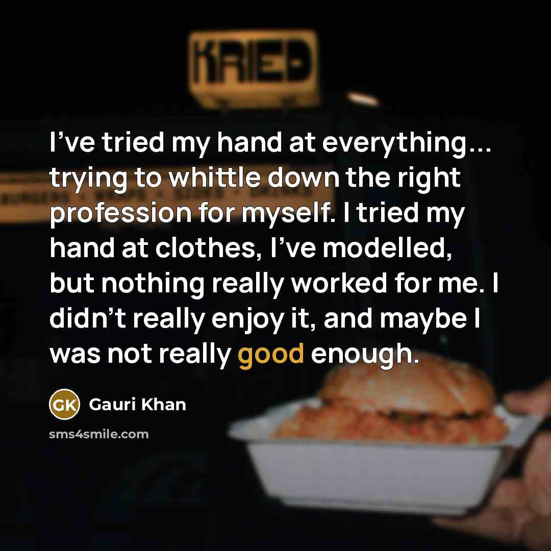 “I've tried my hand at everything... trying to whittle down the right profession for myself. I tried my hand at clothes, I've modelled, but nothing really worked for me. I didn't really enjoy it, and maybe I was not really good enough.” quote by Gauri Khan