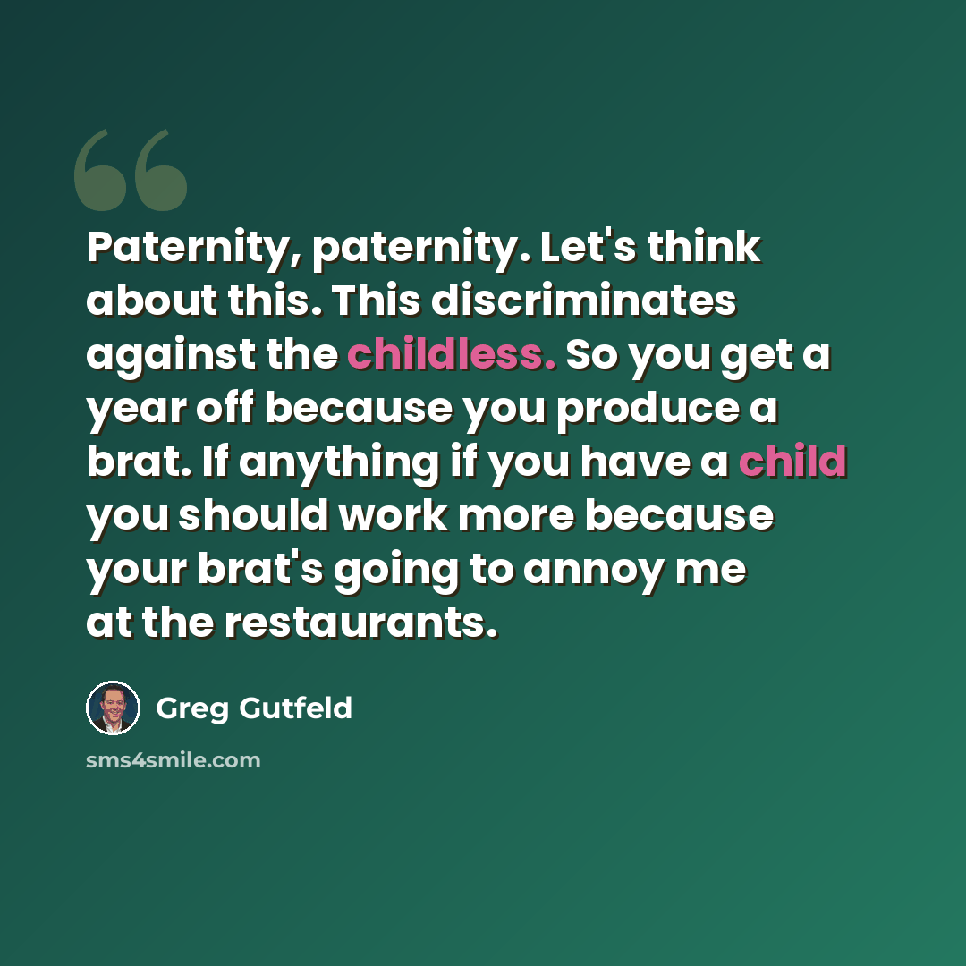 “Paternity, paternity. Let's think about this. This discriminates against the childless. So you get a year off because you produce a brat. If anything if you have a child you should work more because your brat's going to annoy me at the restaurants.” quote by Greg Gutfeld