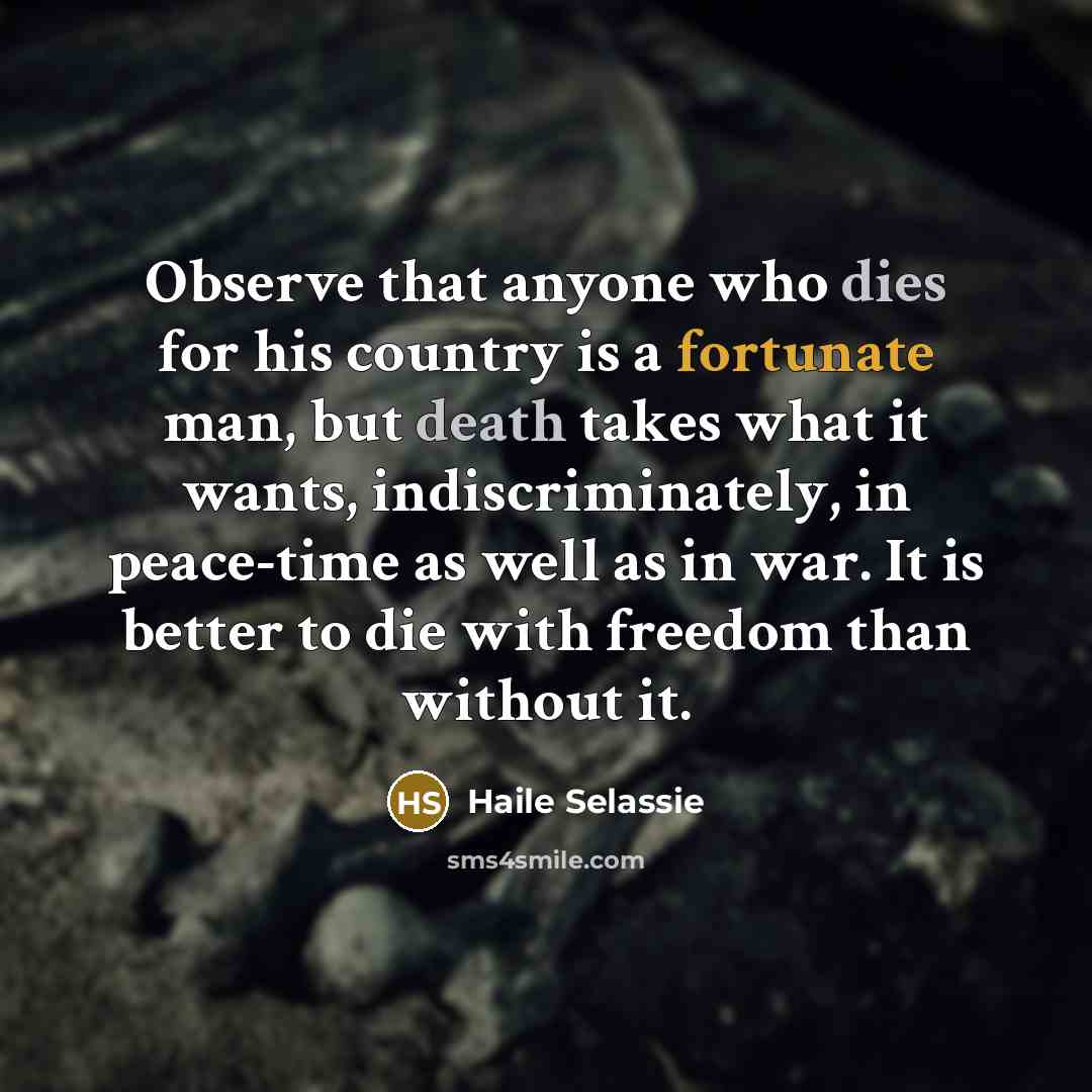 “Observe that anyone who dies for his country is a fortunate man, but death takes what it wants, indiscriminately, in peace-time as well as in war. It is better to die with freedom than without it.” quote by Haile Selassie