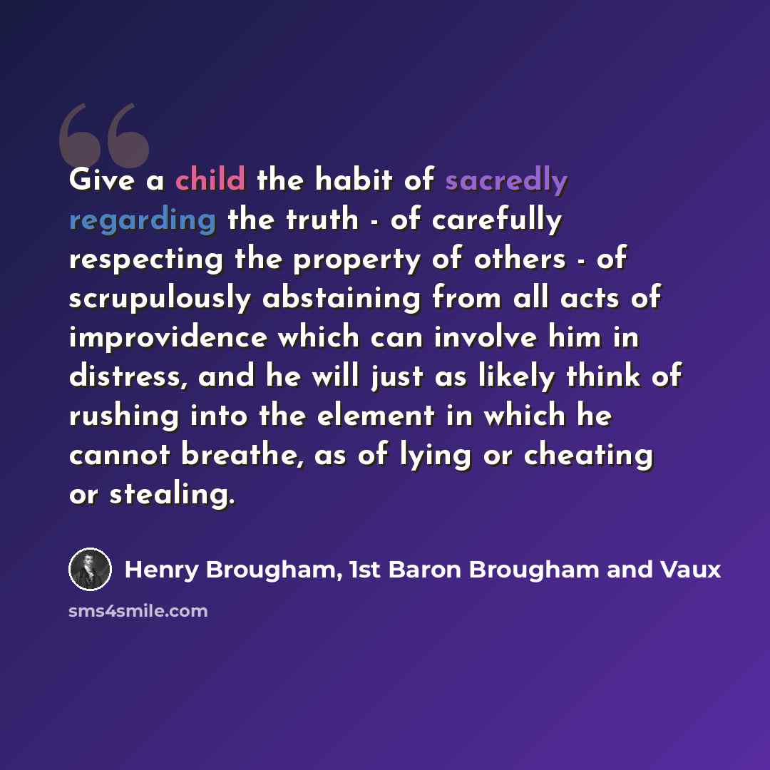 “Give a child the habit of sacredly regarding the truth - of carefully respecting the property of others - of scrupulously abstaining from all acts of improvidence which can involve him in distress, and he will just as likely think of rushing into the element in which he cannot breathe, as of lying…” quote by Henry Brougham, 1st Baron Brougham and Vaux