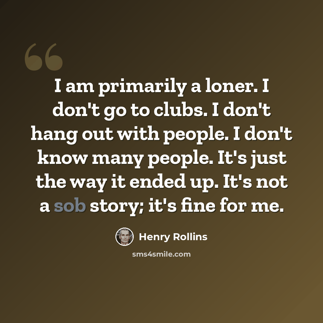 “I am primarily a loner. I don't go to clubs. I don't hang out with people. I don't know many people. It's just the way it ended up. It's not a sob story; it's fine for me.” quote by Henry Rollins