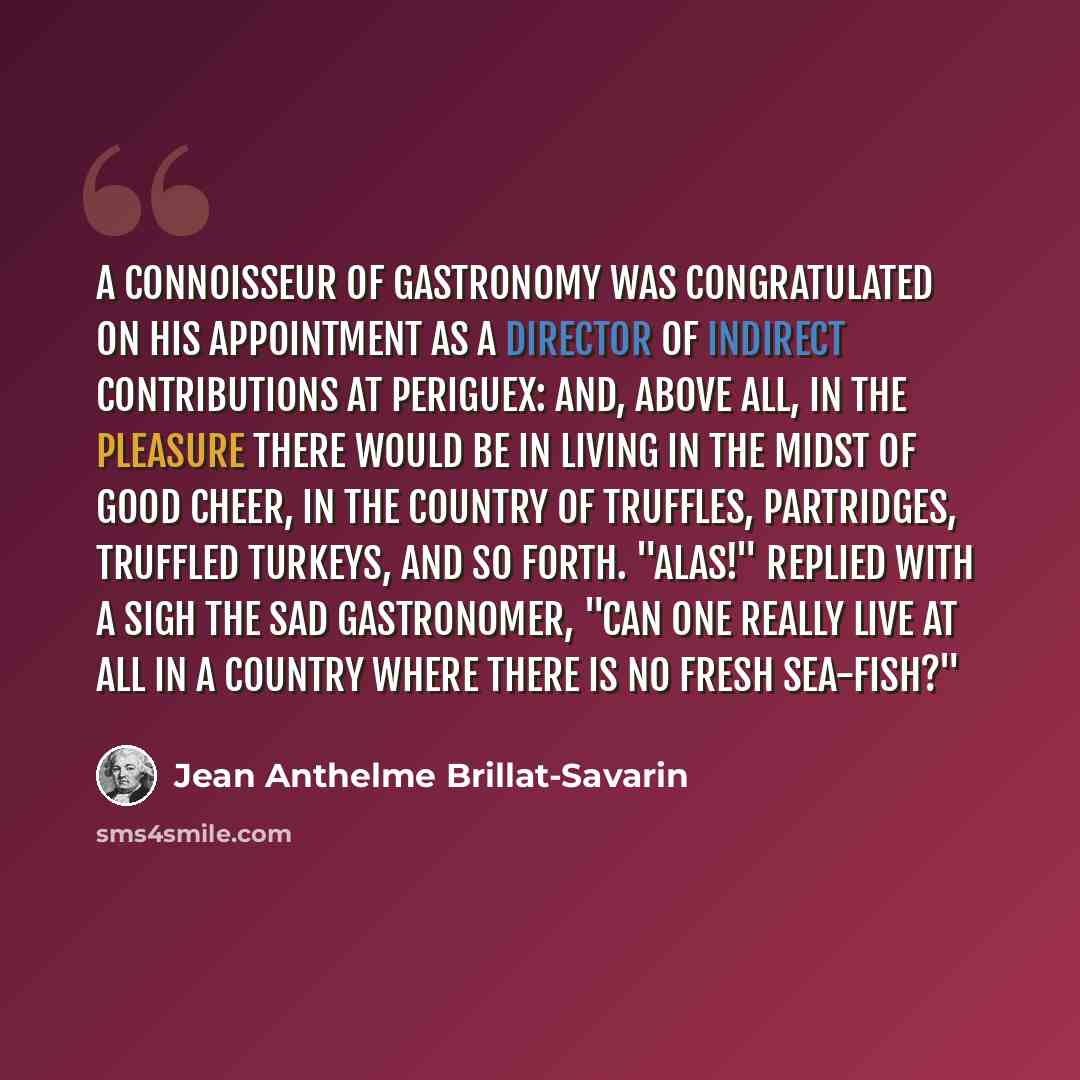 “A connoisseur of gastronomy was congratulated on his appointment as a director of indirect contributions at Periguex: and, above all, in the pleasure there would be in living in the midst of good cheer, in the country of truffles, partridges, truffled turkeys, and so forth. "Alas!" replied with a…” quote by Jean Anthelme Brillat-Savarin