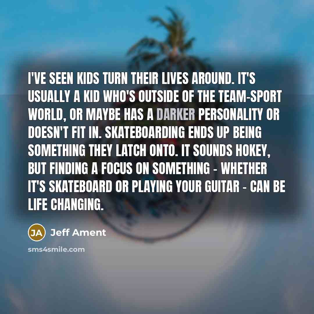 “I've seen kids turn their lives around. It's usually a kid who's outside of the team-sport world, or maybe has a darker personality or doesn't fit in. Skateboarding ends up being something they latch onto. It sounds hokey, but finding a focus on something - whether it's skateboard or playing your…” quote by Jeff Ament