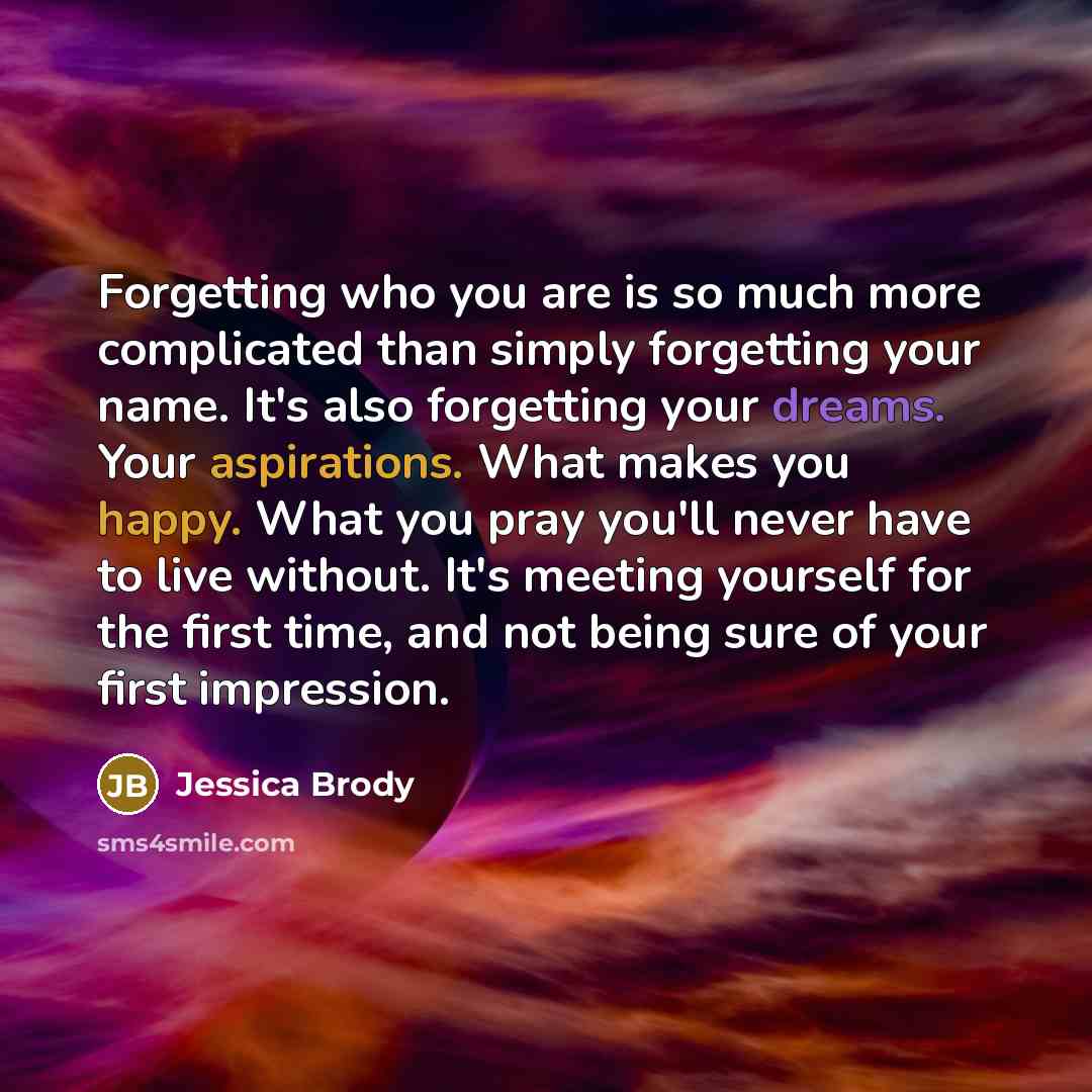 “Forgetting who you are is so much more complicated than simply forgetting your name. It's also forgetting your dreams. Your aspirations. What makes you happy. What you pray you'll never have to live without. It's meeting yourself for the first time, and not being sure of your first impression.” quote by Jessica Brody