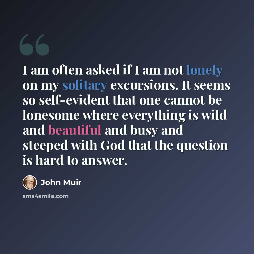 “I am often asked if I am not lonely on my solitary excursions. It seems so self-evident that one cannot be lonesome where everything is wild and beautiful and busy and steeped with God that the question is hard to answer.” quote by John Muir