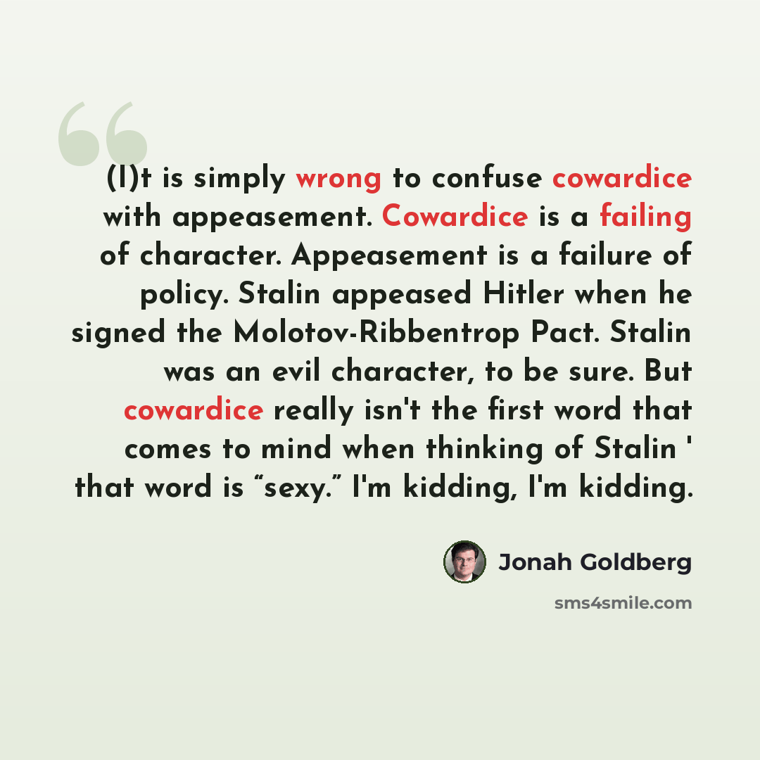 “(I)t is simply wrong to confuse cowardice with appeasement. Cowardice is a failing of character. Appeasement is a failure of policy. Stalin appeased Hitler when he signed the Molotov-Ribbentrop Pact. Stalin was an evil character, to be sure. But cowardice really isn't the first word that comes to…” quote by Jonah Goldberg