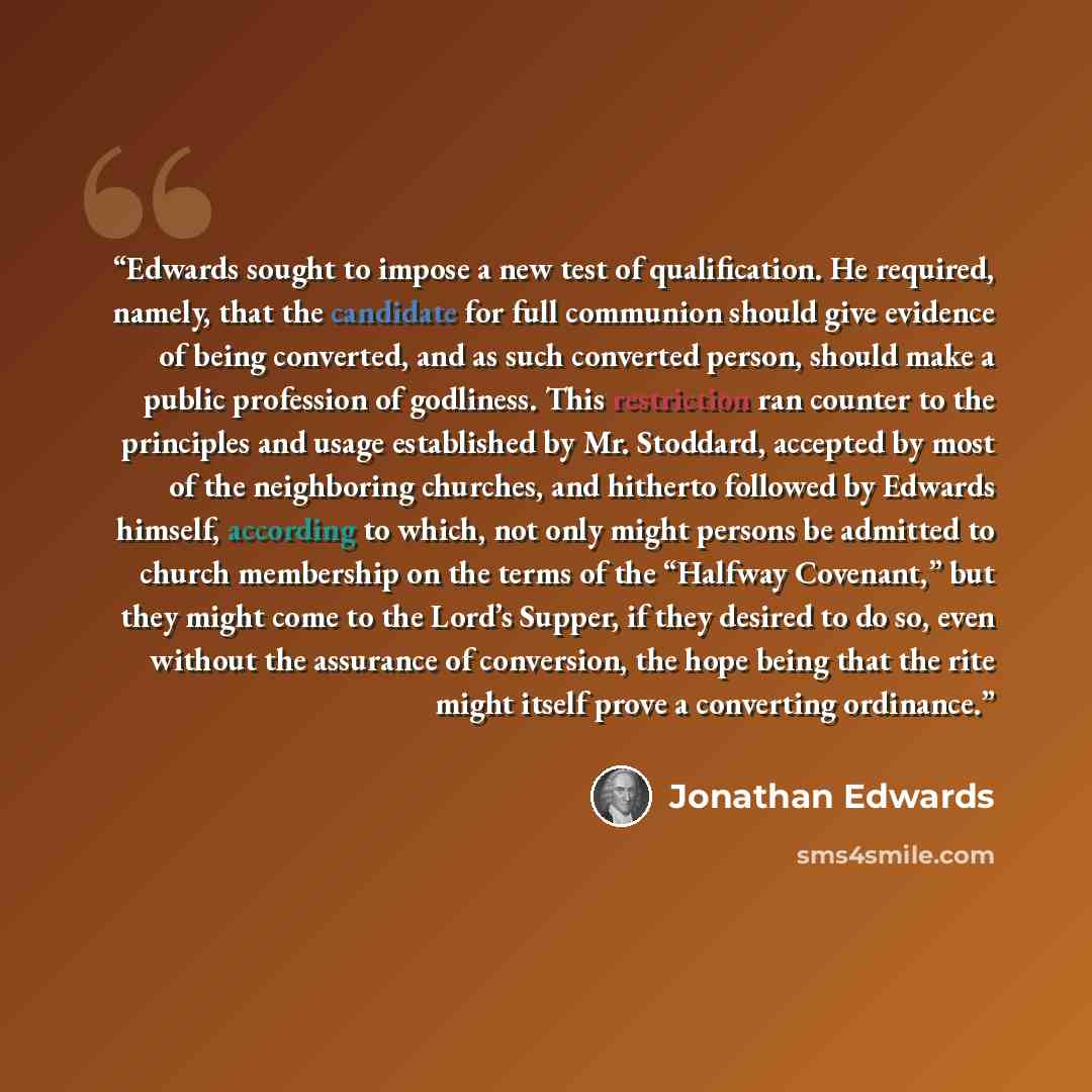 “Edwards sought to impose a new test of qualification. He required, namely, that the candidate for full communion should give evidence of being converted, and as such converted person, should make a public profession of godliness. This restriction ran counter to the principles and usage established…” quote by Jonathan Edwards