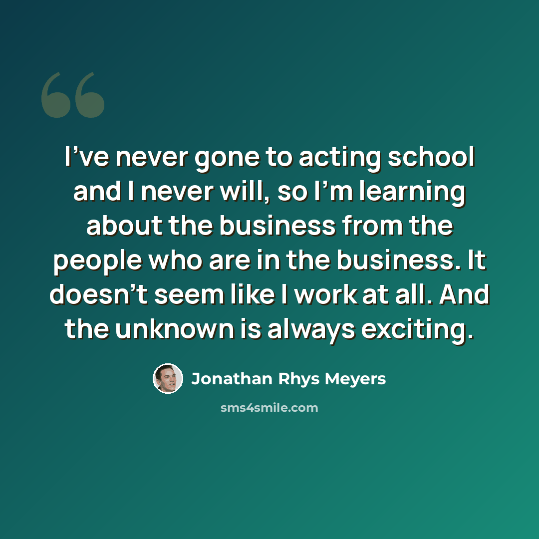 “I've never gone to acting school and I never will, so I'm learning about the business from the people who are in the business. It doesn't seem like I work at all. And the unknown is always exciting.” quote by Jonathan Rhys Meyers
