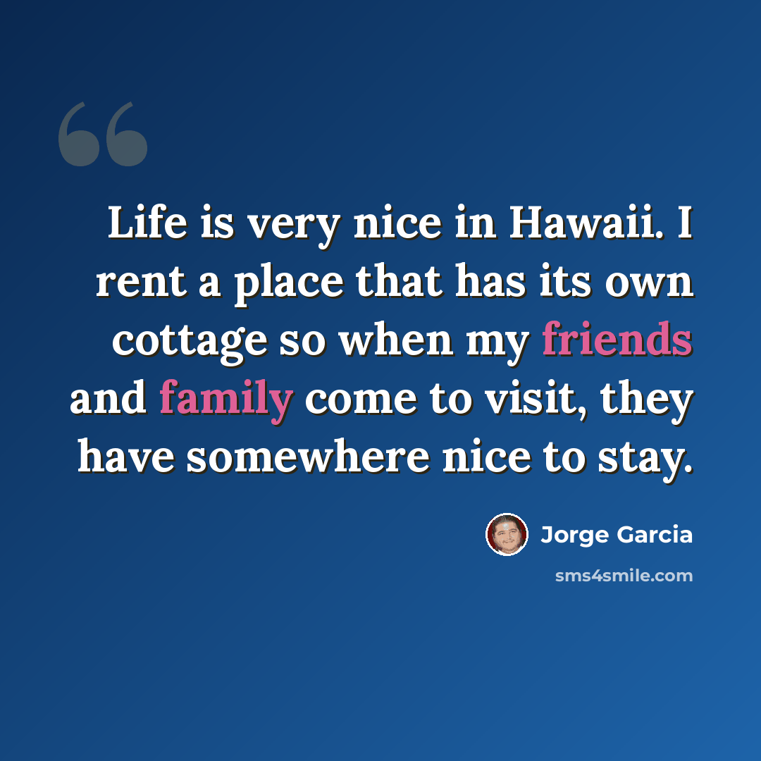 “Life is very nice in Hawaii. I rent a place that has its own cottage so when my friends and family come to visit, they have somewhere nice to stay.” quote by Jorge Garcia