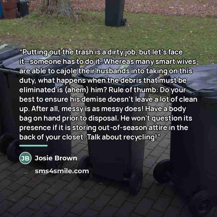 “Putting out the trash is a dirty job, but let’s face it—someone has to do it. Whereas many smart wives are able to cajole their husbands into taking on this duty, what happens when the debris that must be eliminated is (ahem) him? Rule of thumb: Do your best to ensure his demise doesn’t leave a…” quote by Josie Brown