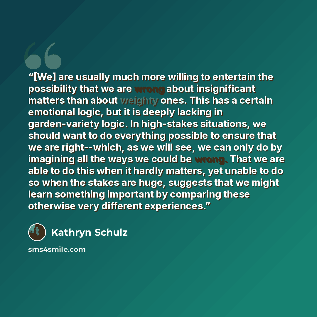 “[We] are usually much more willing to entertain the possibility that we are wrong about insignificant matters than about weighty ones. This has a certain emotional logic, but it is deeply lacking in garden-variety logic. In high-stakes situations, we should want to do everything possible to ensure…” quote by Kathryn Schulz