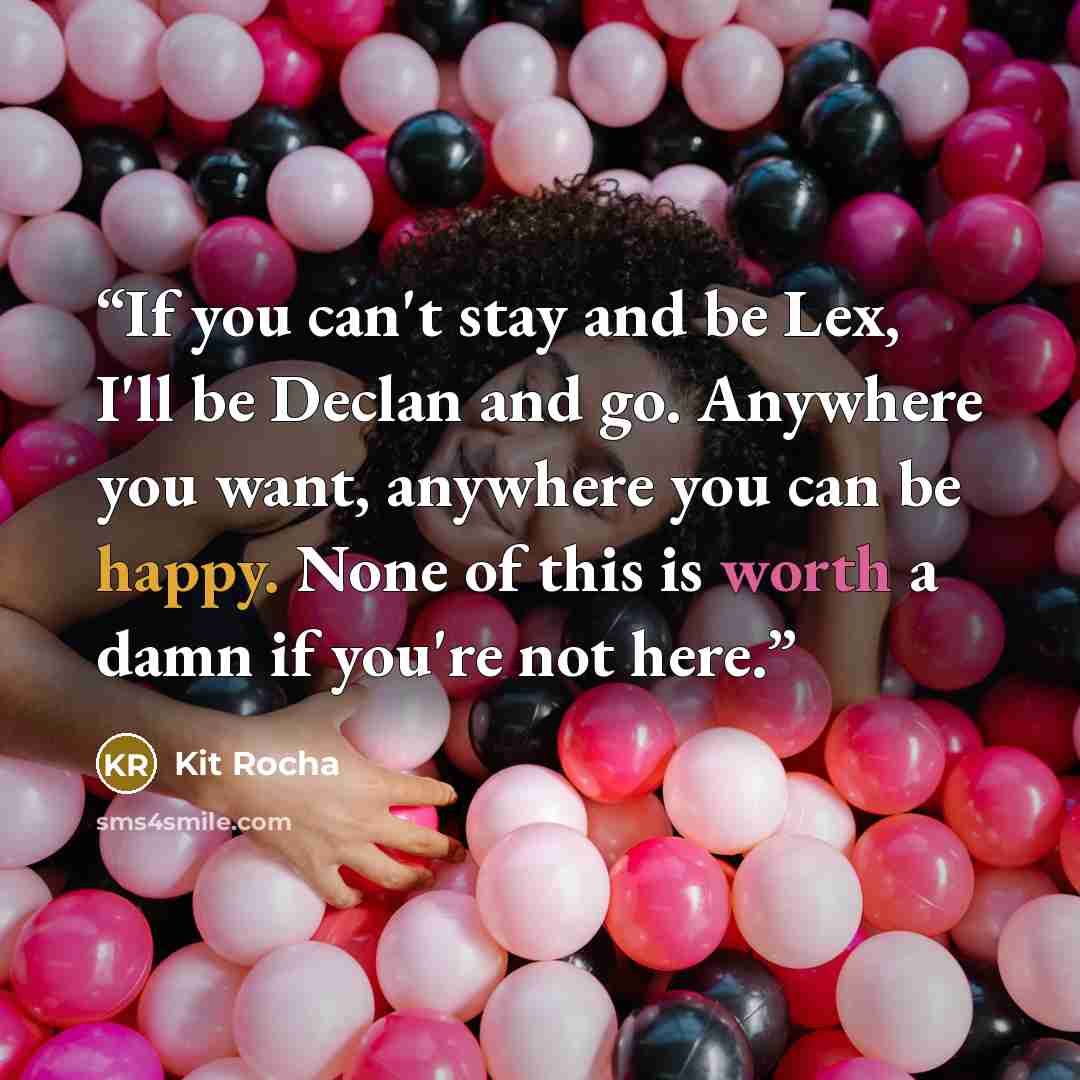 “If you can't stay and be Lex, I'll be Declan and go. Anywhere you want, anywhere you can be happy. None of this is worth a damn if you're not here.” quote by Kit Rocha