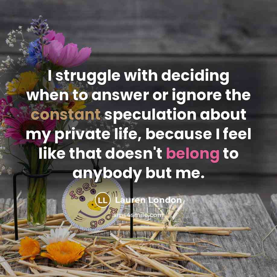 “I struggle with deciding when to answer or ignore the constant speculation about my private life, because I feel like that doesn't belong to anybody but me.” quote by Lauren London