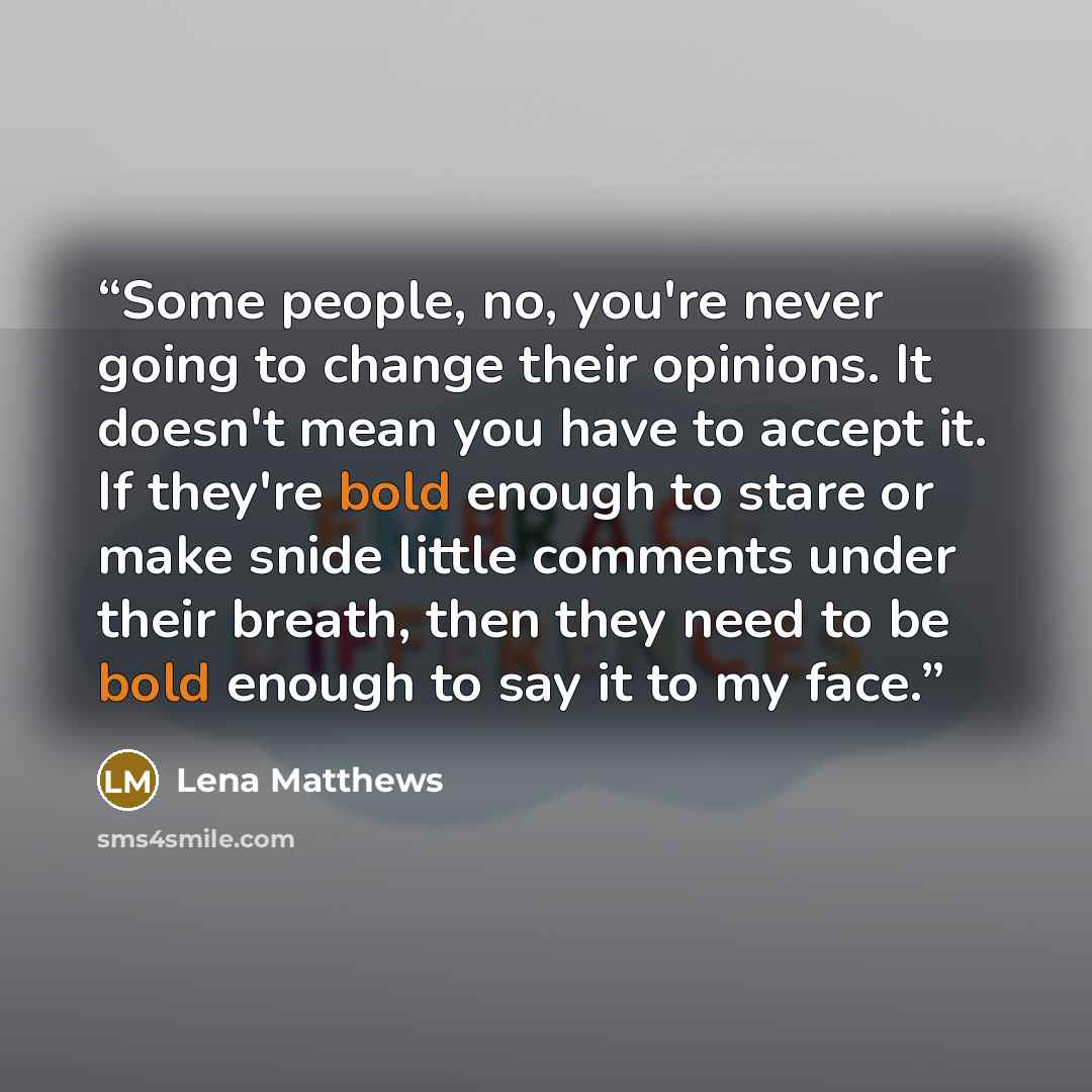 “Some people, no, you're never going to change their opinions. It doesn't mean you have to accept it. If they're bold enough to stare or make snide little comments under their breath, then they need to be bold enough to say it to my face.” quote by Lena Matthews