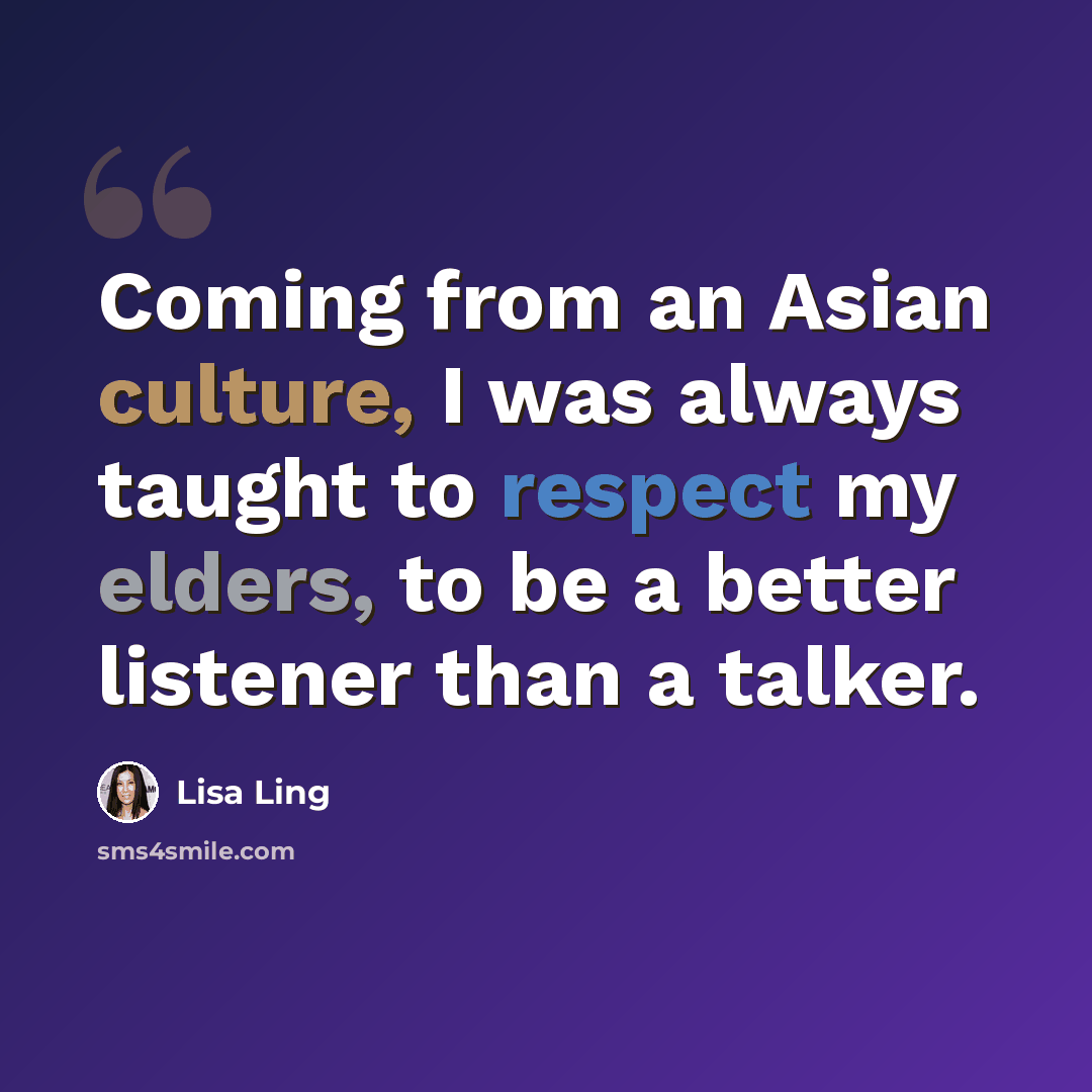 “Coming from an Asian culture, I was always taught to respect my elders, to be a better listener than a talker.” quote by Lisa Ling