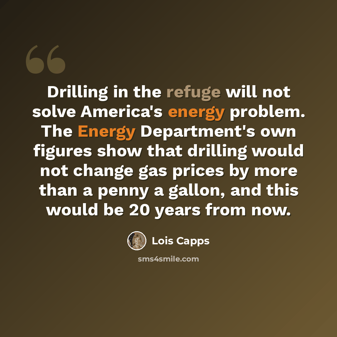 “Drilling in the refuge will not solve America's energy problem. The Energy Department's own figures show that drilling would not change gas prices by more than a penny a gallon, and this would be 20 years from now.” quote by Lois Capps