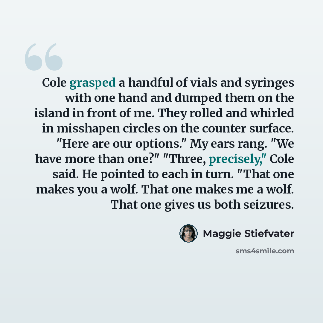 “Cole grasped a handful of vials and syringes with one hand and dumped them on the island in front of me. They rolled and whirled in misshapen circles on the counter surface. "Here are our options." My ears rang. "We have more than one?" "Three, precisely," Cole said. He pointed to each in turn…” quote by Maggie Stiefvater