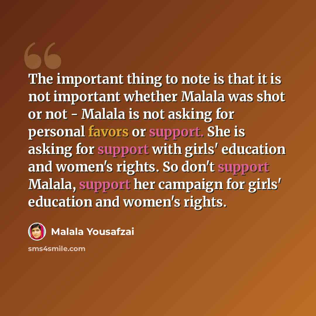 “The important thing to note is that it is not important whether Malala was shot or not - Malala is not asking for personal favors or support. She is asking for support with girls' education and women's rights. So don't support Malala, support her campaign for girls' education and women's rights.” quote by Malala Yousafzai