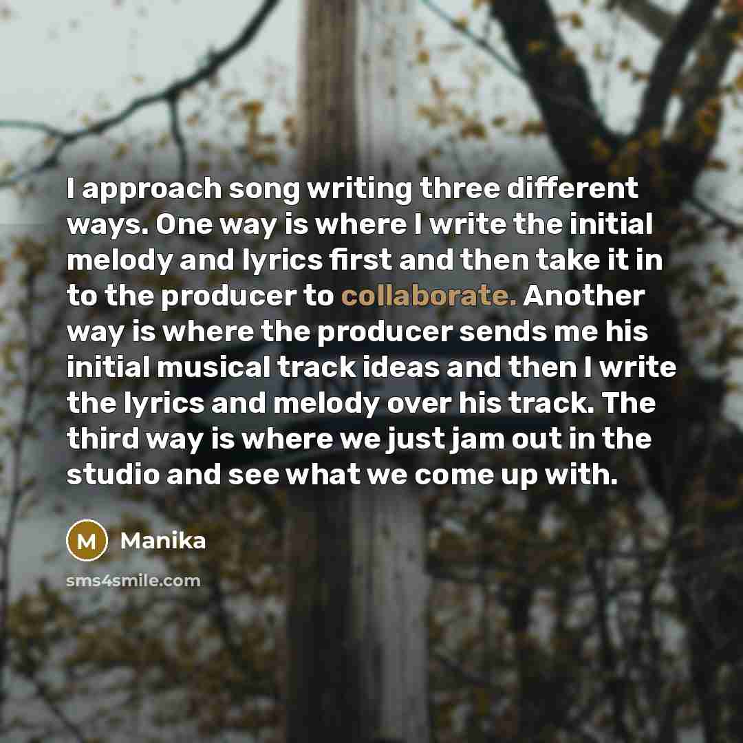 “I approach song writing three different ways. One way is where I write the initial melody and lyrics first and then take it in to the producer to collaborate. Another way is where the producer sends me his initial musical track ideas and then I write the lyrics and melody over his track. The third…” quote by Manika