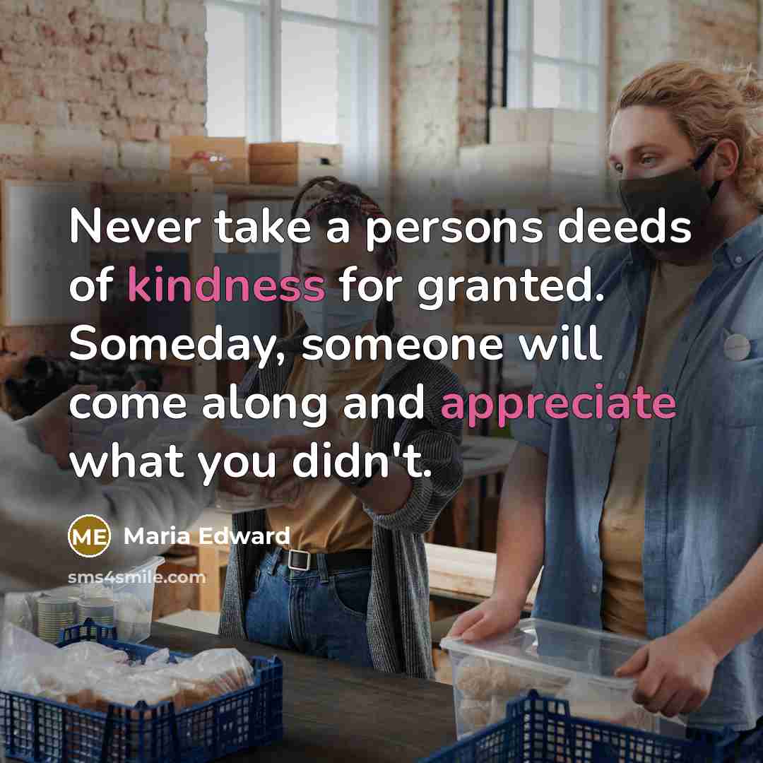 “Never take a persons deeds of kindness for granted. Someday, someone will come along and appreciate what you didn't.” quote by Maria Edward
