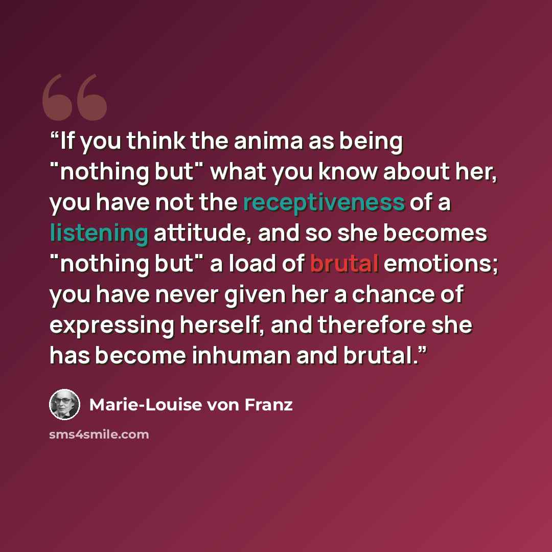 “If you think the anima as being "nothing but" what you know about her, you have not the receptiveness of a listening attitude, and so she becomes "nothing but" a load of brutal emotions; you have never given her a chance of expressing herself, and therefore she has become inhuman and brutal.” quote by Marie-Louise von Franz