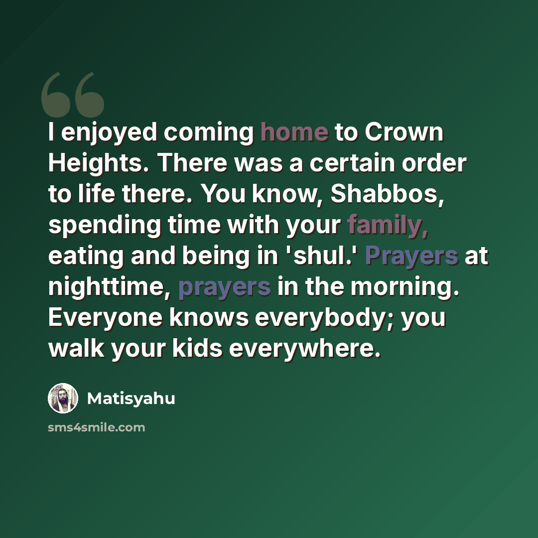 “I enjoyed coming home to Crown Heights. There was a certain order to life there. You know, Shabbos, spending time with your family, eating and being in 'shul.' Prayers at nighttime, prayers in the morning. Everyone knows everybody; you walk your kids everywhere.” quote by Matisyahu