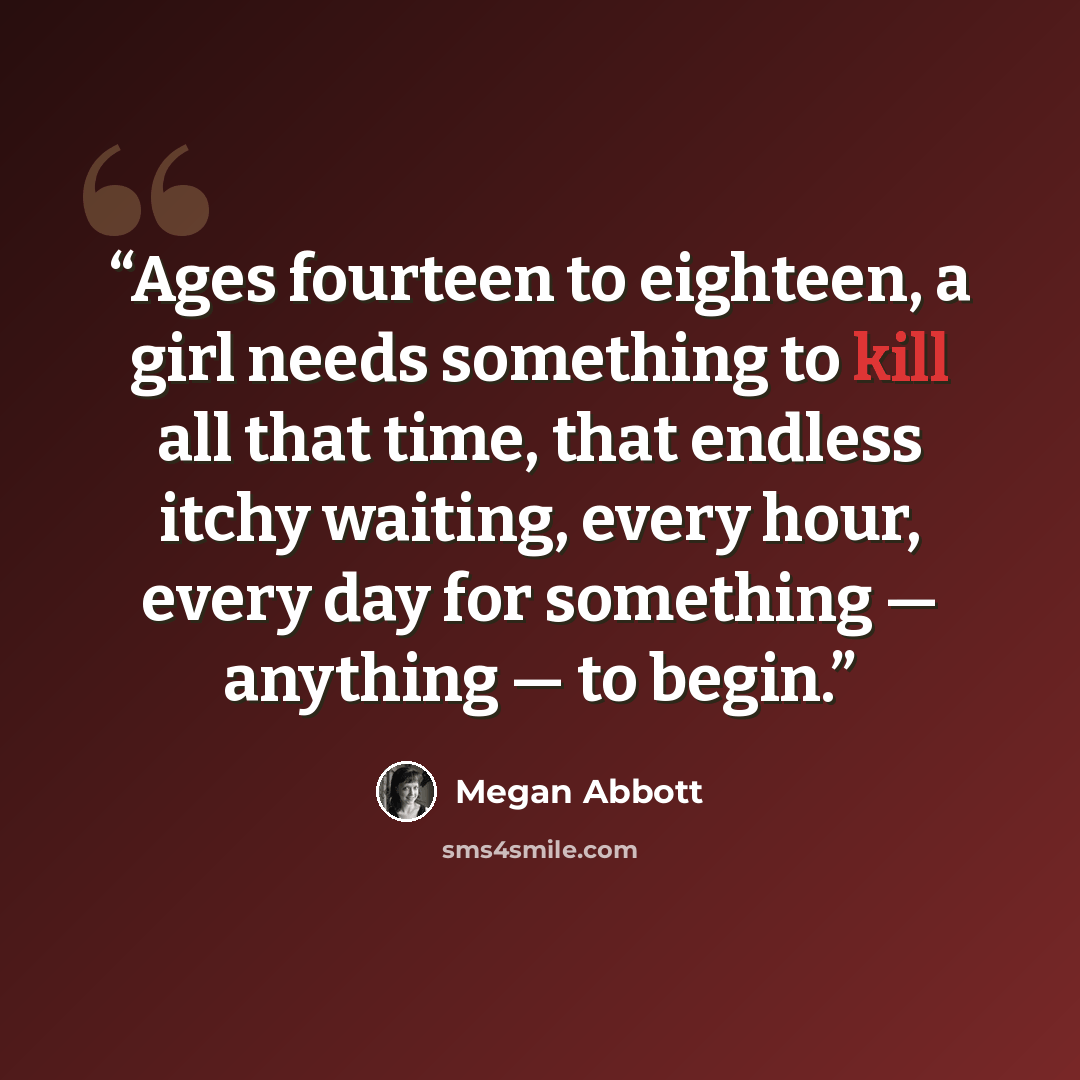 “Ages fourteen to eighteen, a girl needs something to kill all that time, that endless itchy waiting, every hour, every day for something — anything — to begin.” quote by Megan Abbott