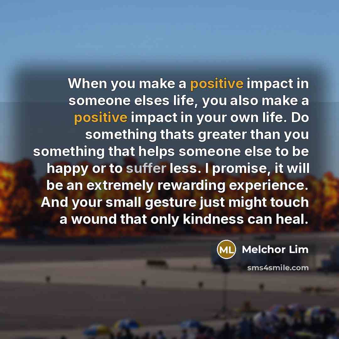 “When you make a positive impact in someone elses life, you also make a positive impact in your own life. Do something thats greater than you something that helps someone else to be happy or to suffer less. I promise, it will be an extremely rewarding experience. And your small gesture just might…” quote by Melchor Lim