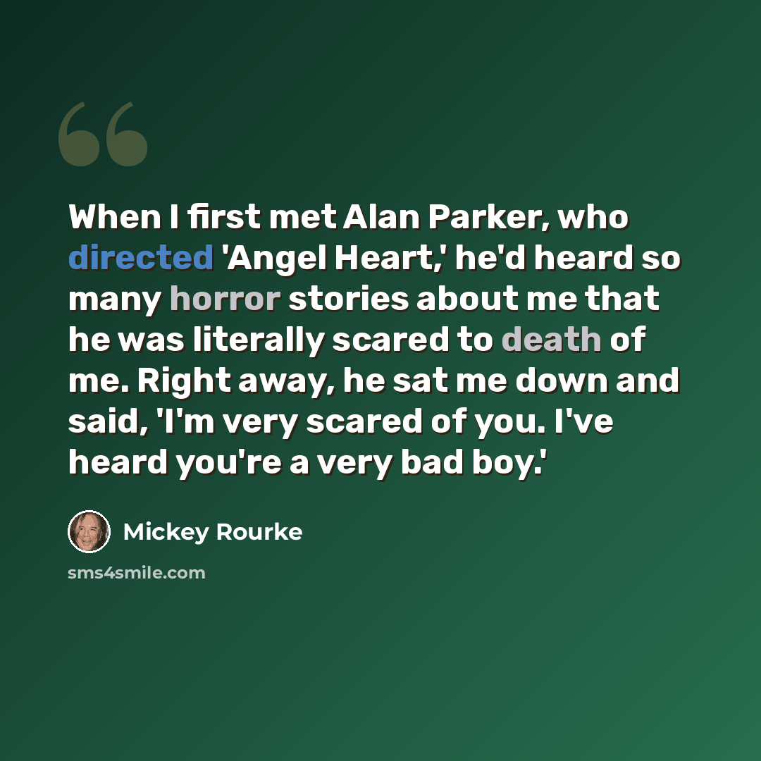 “When I first met Alan Parker, who directed 'Angel Heart,' he'd heard so many horror stories about me that he was literally scared to death of me. Right away, he sat me down and said, 'I'm very scared of you. I've heard you're a very bad boy.'” quote by Mickey Rourke