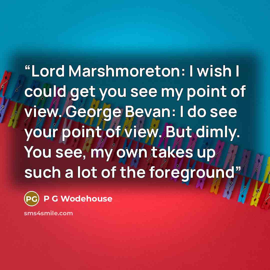 “Lord Marshmoreton: I wish I could get you see my point of view. George Bevan: I do see your point of view. But dimly. You see, my own takes up such a lot of the foreground” quote by P G Wodehouse