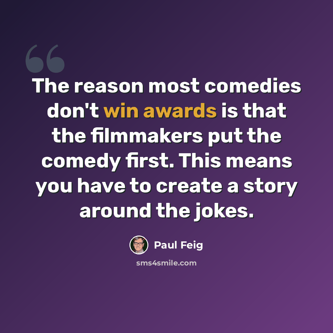 “The reason most comedies don't win awards is that the filmmakers put the comedy first. This means you have to create a story around the jokes.” quote by Paul Feig