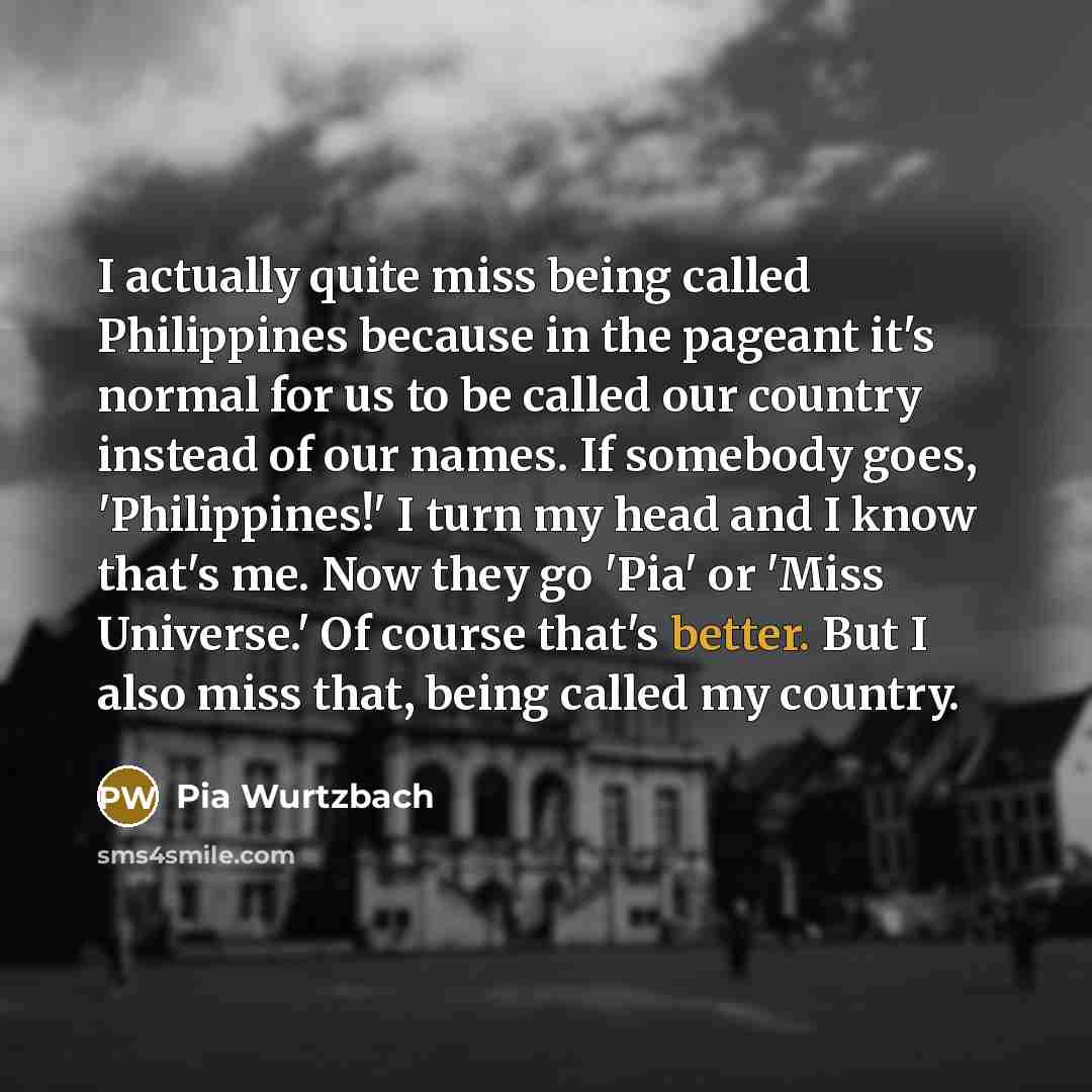 “I actually quite miss being called Philippines because in the pageant it's normal for us to be called our country instead of our names. If somebody goes, 'Philippines!' I turn my head and I know that's me. Now they go 'Pia' or 'Miss Universe.' Of course that's better. But I also miss that, being…” quote by Pia Wurtzbach