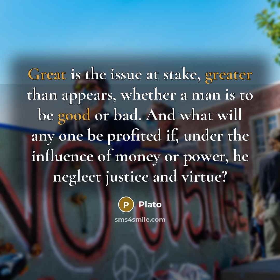 “Great is the issue at stake, greater than appears, whether a man is to be good or bad. And what will any one be profited if, under the influence of money or power, he neglect justice and virtue?” quote by Plato