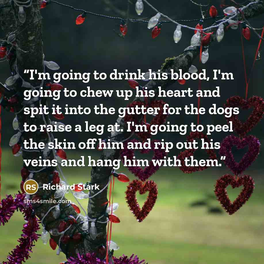 “I'm going to drink his blood, I'm going to chew up his heart and spit it into the gutter for the dogs to raise a leg at. I'm going to peel the skin off him and rip out his veins and hang him with them.” quote by Richard Stark