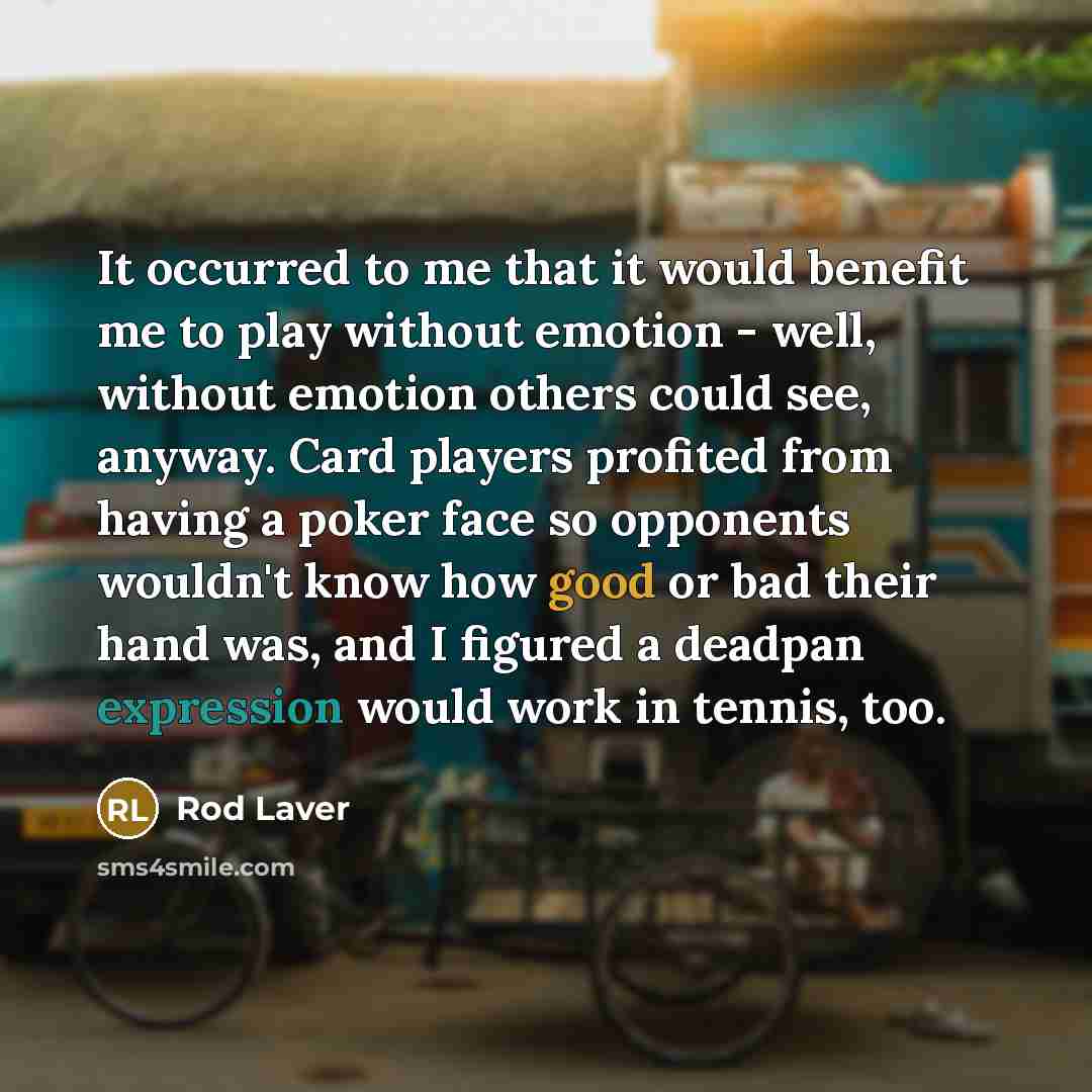 “It occurred to me that it would benefit me to play without emotion - well, without emotion others could see, anyway. Card players profited from having a poker face so opponents wouldn't know how good or bad their hand was, and I figured a deadpan expression would work in tennis, too.” quote by Rod Laver