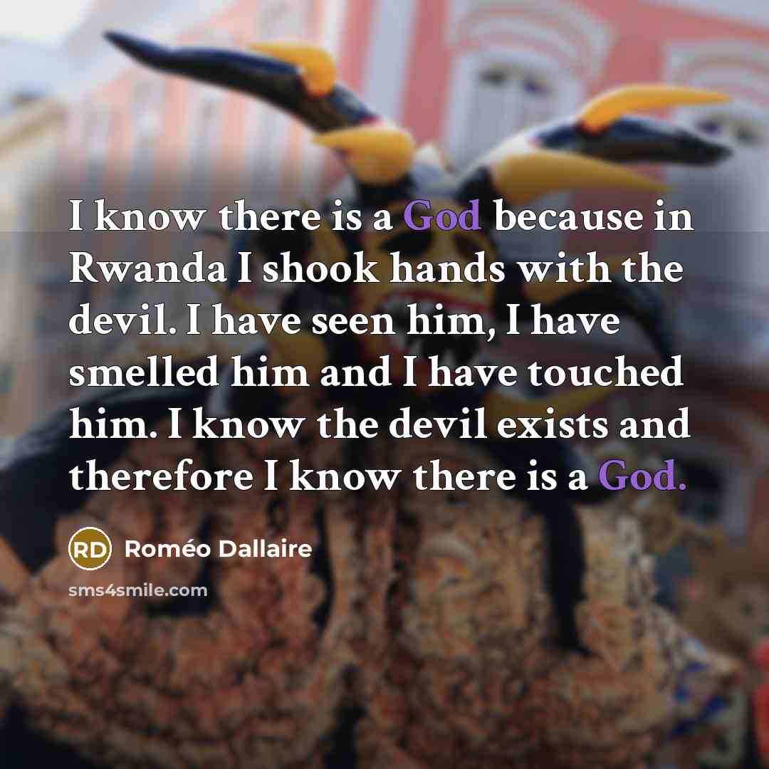 “I know there is a God because in Rwanda I shook hands with the devil. I have seen him, I have smelled him and I have touched him. I know the devil exists and therefore I know there is a God.” quote by Roméo Dallaire