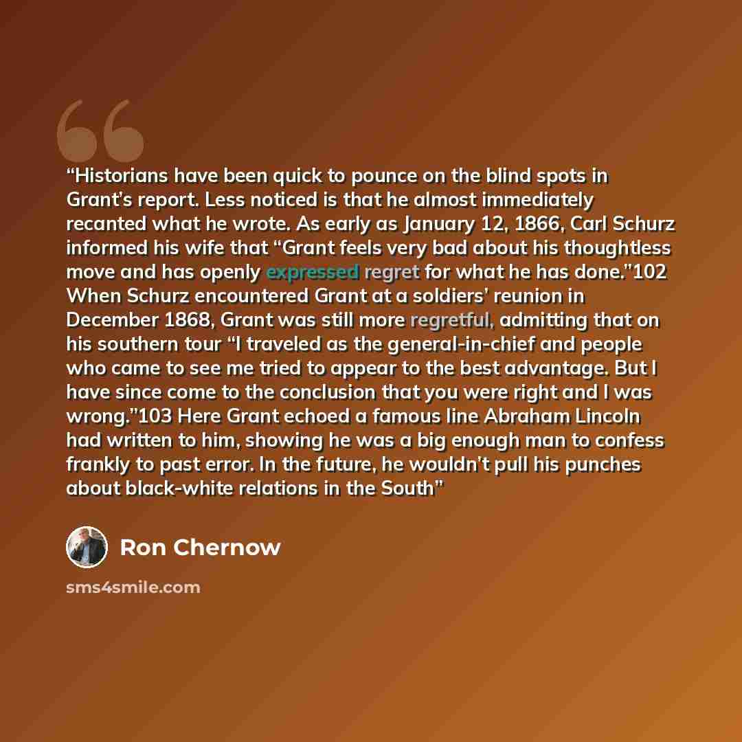 “Historians have been quick to pounce on the blind spots in Grant’s report. Less noticed is that he almost immediately recanted what he wrote. As early as January 12, 1866, Carl Schurz informed his wife that “Grant feels very bad about his thoughtless move and has openly expressed regret for what…” quote by Ron Chernow