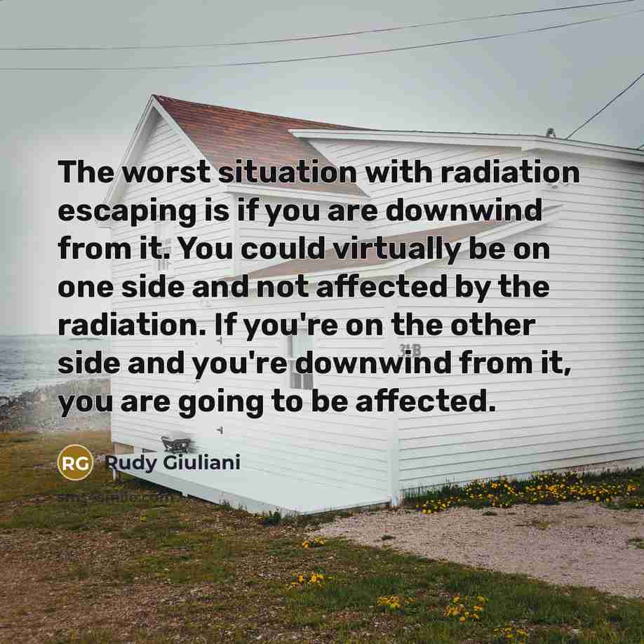 “The worst situation with radiation escaping is if you are downwind from it. You could virtually be on one side and not affected by the radiation. If you're on the other side and you're downwind from it, you are going to be affected.” quote by Rudy Giuliani