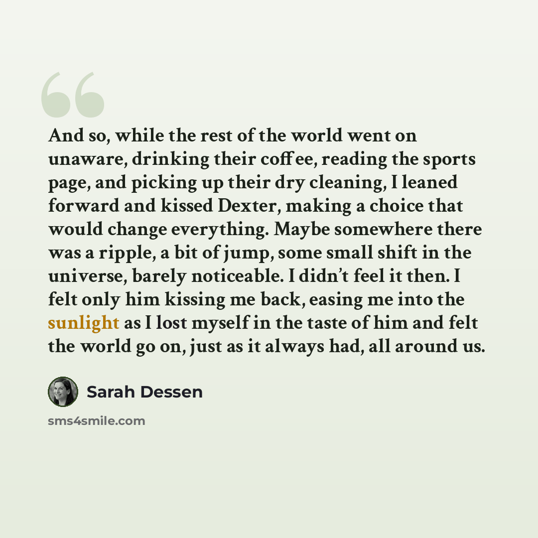 “And so, while the rest of the world went on unaware, drinking their coffee, reading the sports page, and picking up their dry cleaning, I leaned forward and kissed Dexter, making a choice that would change everything. Maybe somewhere there was a ripple, a bit of jump, some small shift in the…” quote by Sarah Dessen