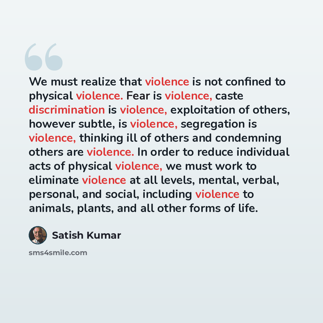 “We must realize that violence is not confined to physical violence. Fear is violence, caste discrimination is violence, exploitation of others, however subtle, is violence, segregation is violence, thinking ill of others and condemning others are violence. In order to reduce individual acts of…” quote by Satish Kumar