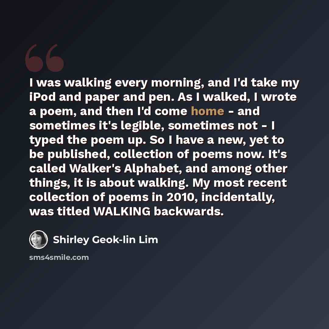 “I was walking every morning, and I'd take my iPod and paper and pen. As I walked, I wrote a poem, and then I'd come home - and sometimes it's legible, sometimes not - I typed the poem up. So I have a new, yet to be published, collection of poems now. It's called Walker's Alphabet, and among other…” quote by Shirley Geok-lin Lim
