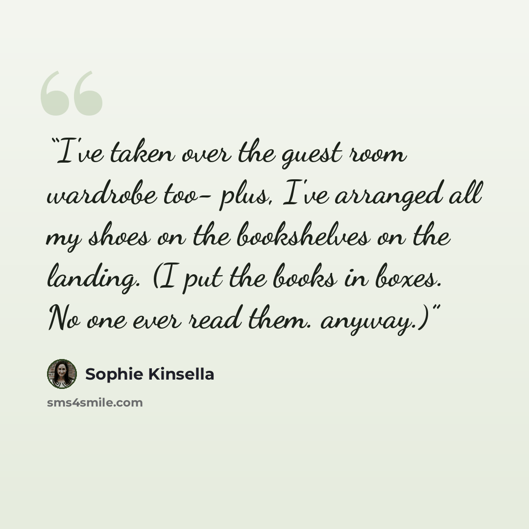 “I've taken over the guest room wardrobe too- plus, I've arranged all my shoes on the bookshelves on the landing. (I put the books in boxes. No one ever read them. anyway.)” quote by Sophie Kinsella