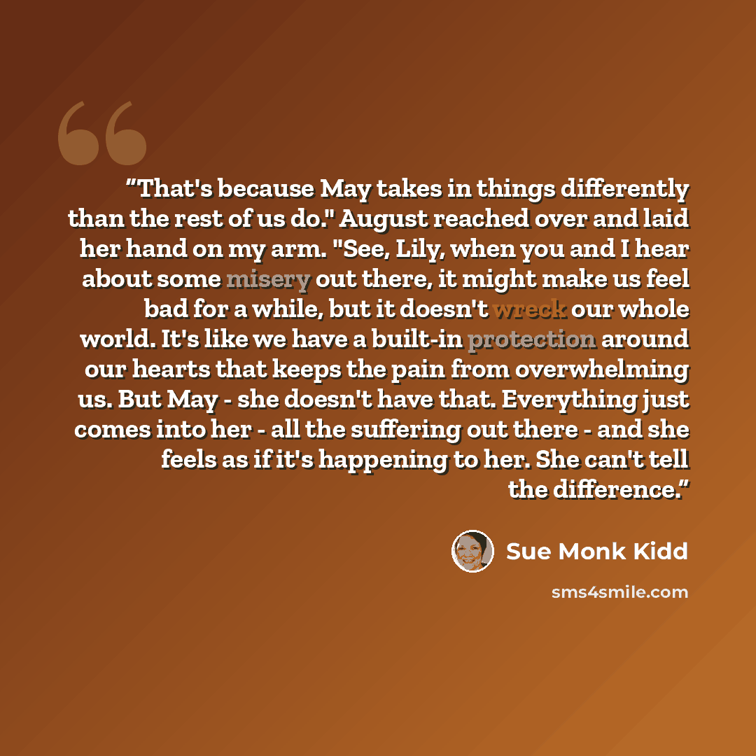 “That's because May takes in things differently than the rest of us do." August reached over and laid her hand on my arm. "See, Lily, when you and I hear about some misery out there, it might make us feel bad for a while, but it doesn't wreck our whole world. It's like we have a built-in protection…” quote by Sue Monk Kidd