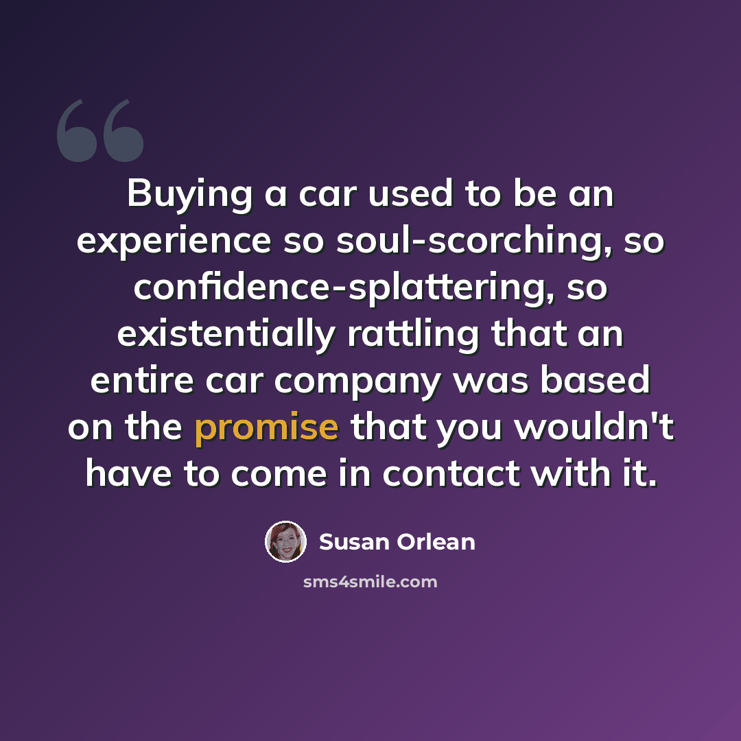 “Buying a car used to be an experience so soul-scorching, so confidence-splattering, so existentially rattling that an entire car company was based on the promise that you wouldn't have to come in contact with it.” quote by Susan Orlean